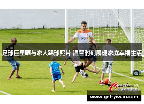 足球巨星晒与家人踢球照片 温馨时刻展现家庭幸福生活 足球巨星晒与家人踢球照片 温馨时刻展现家庭幸福生活