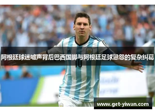 阿根廷球迷嘘声背后巴西国脚与阿根廷足球恩怨的复杂纠葛