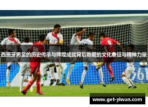 西班牙男足的历史传承与辉煌成就背后隐藏的文化象征与精神力量 西班牙男足的历史传承与辉煌成就背后隐藏的文化象征与精神力量