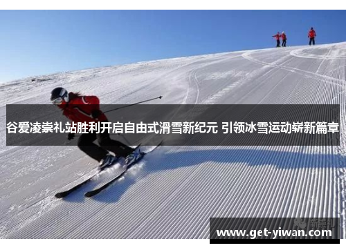 谷爱凌崇礼站胜利开启自由式滑雪新纪元 引领冰雪运动崭新篇章