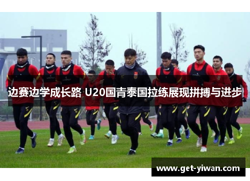 边赛边学成长路 U20国青泰国拉练展现拼搏与进步