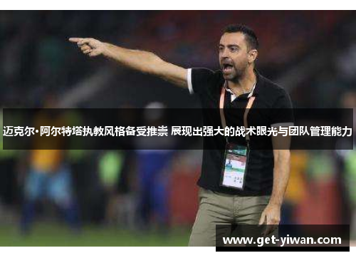 迈克尔·阿尔特塔执教风格备受推崇 展现出强大的战术眼光与团队管理能力