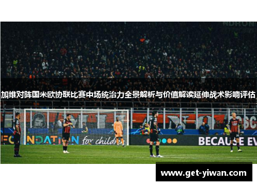 加维对阵国米欧协联比赛中场统治力全景解析与价值解读延伸战术影响评估 加维对阵国米欧协联比赛中场统治力全景解析与价值解读延伸战术影响评估