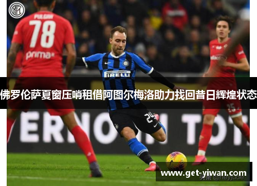 佛罗伦萨夏窗压哨租借阿图尔梅洛助力找回昔日辉煌状态 佛罗伦萨夏窗压哨租借阿图尔梅洛助力找回昔日辉煌状态