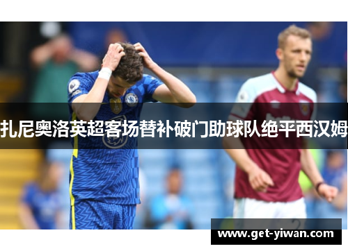 扎尼奥洛英超客场替补破门助球队绝平西汉姆 扎尼奥洛英超客场替补破门助球队绝平西汉姆