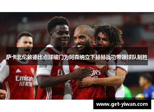 萨卡北伦敦德比点球破门为阿森纳立下赫赫战功带领球队制胜