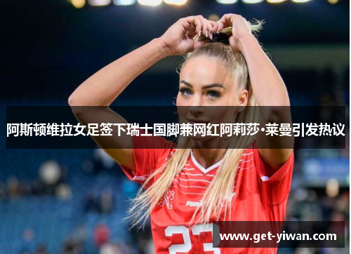 阿斯顿维拉女足签下瑞士国脚兼网红阿莉莎·莱曼引发热议