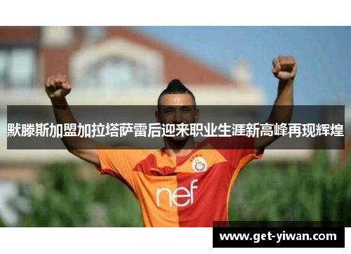 默滕斯加盟加拉塔萨雷后迎来职业生涯新高峰再现辉煌